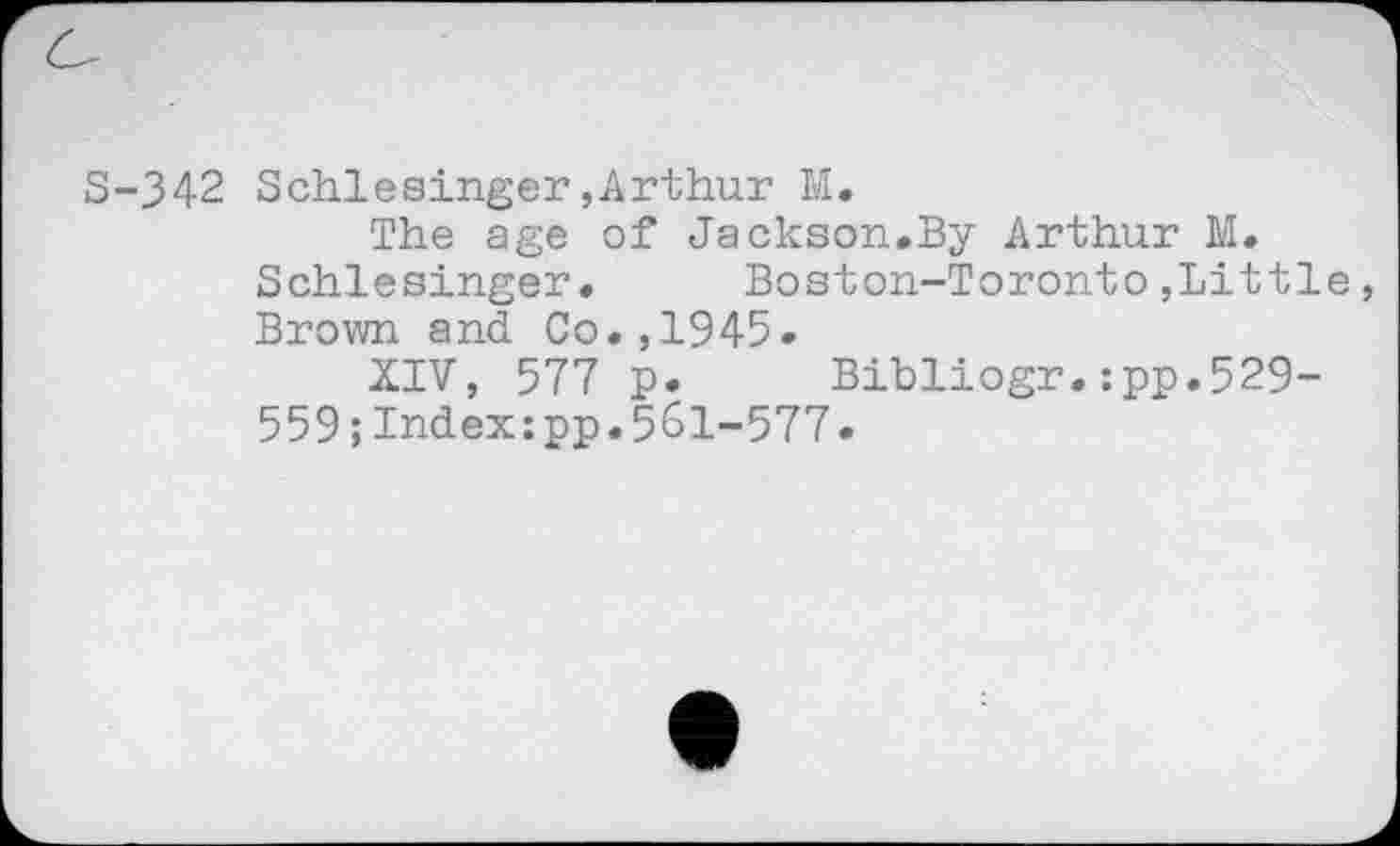 ﻿S-342 Schlesinger,Arthur M.
The age of Jackson.By Arthur M. Schlesinger.	Boston-Toronto,Little,
Brown and Co.,1945.
XIV, 577 p. Bibliogr.:pp.529-559;Index:pp.561-577.